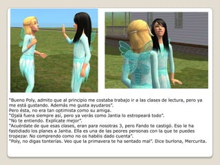 “Bueno Poly, admito que al principio me costaba trabajo ir a las clases de lectura, pero ya me está gustando. Además me gusta ayudaros”.Pero ésta, no era tan optimista como su amiga.“Ojalá fuera siempre así, pero ya verás como Jantia lo estropeará todo”.“No te entiendo. Explícate mejor”.“Acuérdate de que esas clases, eran para nosotras 3, pero Fando te castigó. Eso le ha fastidiado los planes a Jantia. Ella es una de las peores personas con la que te puedes tropezar. No comprendo como no os habéis dado cuenta”.“Poly, no digas tonterías. Veo que la primavera te ha sentado mal”. Dice burlona, Mercurita.  