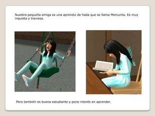 Nuestra pequeña amiga es una aprendiz de hada que se llama Mercurita. Es muy inquieta y traviesa.Pero también es buena estudiante y pone interés en aprender.