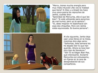 “Mercu, tienes mucha energía peromuy mala intuición ¿No ves la maldadque tiene? A Cleo y a Anasti les hace muy poca gracia los reproches de Jantia, cuando dice:“Aprended de Mercurita, ella sí que leebien”. Te está utilizando para ponernosde mal humor, pero yo te aprecio”. “Sí, debo mejorar mi diplomacia conesas dos chiquillas. Pero con Jantiaestás equivocada. Es buena persona”.Al día siguiente, Jantia dejacaer unos libros en la mesa,mientras dice algo seria:“Señoritas, ésta semana leshe dejado leer lo que han querido. Ahora os toca leerotro tipo de literatura.”“¡Eh! Si es Edgar Alan Poe,qué interesante. ExclamóMercurita con entusiasmo, sin fijarse en la cara de desaprobación de sus compañeras.