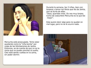 Durante la semana, las 3 niñas, leen contorpeza y temor los libros que les da Jantia,que se burla de ellas.“Vaya, queridas mías. Os veo muy torpes.Como de costumbre Mercurita es la que lee mejor”.Esta quiere decir algo para no quedar enmal lugar, pero no se le ocurre nada.Mercurita está preocupada. Teme estarquedando como la “niña bonita” por culpa de las felicitaciones de Jantia. Entonces, se da cuenta de que no es laúnica que no puede conciliar el sueño.Cleo está dando vueltas en la cama, sin poder dormir.