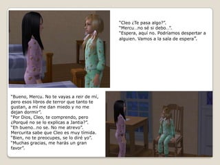 “Cleo ¿Te pasa algo?”.“Mercu…no sé si debo…”.“Espera, aquí no. Podríamos despertar aalguien. Vamos a la sala de espera”.“Bueno, Mercu. No te vayas a reir de mí,pero esos libros de terror que tanto tegustan, a mí me dan miedo y no me dejan dormir”.“Por Dios, Cleo, te comprendo, pero¿Porqué no se lo explicas a Jantia?”.“Eh bueno…no se. No me atrevo”.Mercurita sabe que Cleo es muy tímida.“Bien, no te preocupes, se lo diré yo”.“Muchas gracias, me harás un gran favor”.