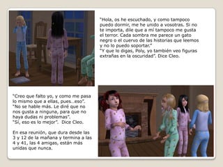 “Hola, os he escuchado, y como tampoco puedo dormir, me he unido a vosotras. Si note importa, dile que a mí tampoco me gusta el terror. Cada sombra me parece un gatonegro o el cuervo de las historias que leemosy no lo puedo soportar.”“Y que lo digas, Poly, yo también veo figurasextrañas en la oscuridad”. Dice Cleo.“Creo que falto yo, y como me pasalo mismo que a ellas, pues…eso”.“No se hable más. Le diré que no  nos gusta a ninguna, para que nohaya dudas ni problemas”.“Sí, eso es lo mejor”.  Dice Cleo.En esa reunión, que dura desde las 3 y 12 de la mañana y termina a las4 y 41, las 4 amigas, están más unidas que nunca.