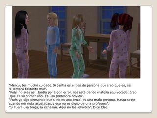 “Mercu, ten mucho cuidado. Si Jantia es el tipo de persona que creo que es, selo tomará bastante mal”.“Poly, no seas así. Jantia por algún error, nos está dando materia equivocada. Creo que es su primer año. Es una profesora novata”.“Pués yo sigo pensando que si no es una bruja, es una mala persona. Hasta se ríe cuando nos nota asustadas, y eso no es digno de una profesora”.“Si fuera una bruja, la echarían. Aquí no las admiten”. Dice Cleo. 
