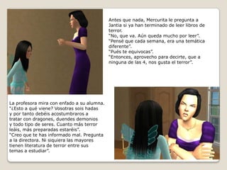 Antes que nada, Mercurita le pregunta a Jantia si ya han terminado de leer libros deterror.“No, que va. Aún queda mucho por leer”.“Pensé que cada semana, era una temáticadiferente”.“Pués te equivocas”.“Entonces, aprovecho para decirte, que aninguna de las 4, nos gusta el terror”.La profesora mira con enfado a su alumna.“¿Esto a qué viene? Vosotras sois hadasy por tanto debéis acostumbraros a tratar con dragones, duendes demonios y todo tipo de seres. Cuanto más terrorleáis, más preparadas estaréis”.“Creo que te has informado mal. Preguntaa la directora. Ni siquiera las mayorestienen literatura de terror entre sus temas a estudiar”. 