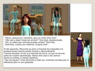 “Mercu, gracias por intentarlo, pero es inútil. Dice Cleo”.“¿Me vais a dejar tirada tan pronto?” Dice ésta, decepcionada.“¡Eh, tú sabes que conmigo puedes contar!” Dice Poly.“Está bien, cuenta con nosotras. Suspira Cleo”.Al día siguiente, Mercurita se pone a buscarle las cosquillas a la profesora para hacerle perder tiempo y desmoralizarla.“Hemos decidido no leer tus historias de terror, ya que no forman parte de nuestro aprendizaje. Danos otra cosa o nos vamos”. Jantia se enfada, e intenta agredirla.“¡No me toques!” Grita Mercurita a toda voz, mientras corretea por la biblioteca para no ser golpeada.