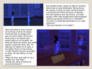 Esa nefasta tarde, Jantia se deja la ventanaabierta de la vieja biblioteca. Mercurita se da cuenta y tiene una idea. Entrará dentro y se llevará los libros de terror al desván. Por ello espera a que oscurezca, y le pide ayuda a Poly. Ella accede pero está asustada. “Dijiste que podía confiar en ti ¿Verdad?”.“Sí, pero no esperaba participar en un robonocturno”.“Hay que hacerlo, tú lo sabes.”Mercurita deja el saco encimade la mesa y entra con sigilo,mientras Poly se asegura de que no viene nadie. Es la horade la cena y se supone que están todos en el comedor. Se lleva los libros de Jantia, que están aparte y deja los otros. Son 14.Algunos no caben en el saco, ylos deben llevar en las manos.“¡Listo! Muerto el perro se acabóla rabia. No hay libros, no hay terror”. “Algo me dice, que esto no va a quedar así. Dijo Poly”.“Puede ser, pero al menos le servirá de lección.”