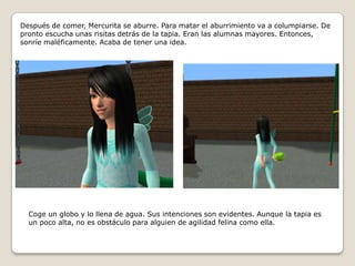 Después de comer, Mercurita se aburre. Para matar el aburrimiento va a columpiarse. De pronto escucha unas risitas detrás de la tapia. Eran las alumnas mayores. Entonces, sonríe maléficamente. Acaba de tener una idea.Coge un globo y lo llena de agua. Sus intenciones son evidentes. Aunque la tapia es un poco alta, no es obstáculo para alguien de agilidad felina como ella.