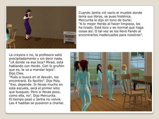 Cuando Jantiavió vacío el mueble donde tenía sus libros, se puso histérica.Mercurita le dijo en tono de burla:“A lo mejor Herdo al hacer limpieza, losha tirado. Está loco y es normal que hagacosas así. O tal vez se los llevó Fando alencontrarlos inadecuados para nosotras”.La creyera o no, la profesora salióprecipitadamente y sin decir nada.“¿A donde va esa loca? Mirad, está hablando con Herdo. Con lo gruñón que es, la va a mandar lejos”.Dijo Cleo.“Pués si busca en el desván, los encontrará. Es facilito”. Dijo Poly.“Eso, depende. Si llevas mucho enesta escuela, será el primer sitio que busques. Pero si llevas poco, como ella, no”. Dijo Mercurita.El tiempo pasó y Jantia no volvía.Las 4 haditas se pusieron a charlar.