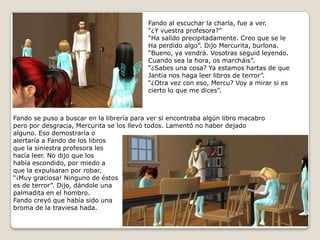 Fando al escuchar la charla, fue a ver.“¿Y vuestra profesora?”“Ha salido precipitadamente. Creo que se leHa perdido algo”. Dijo Mercurita, burlona.“Bueno, ya vendrá. Vosotras seguid leyendo.Cuando sea la hora, os marcháis”.“¿Sabes una cosa? Ya estamos hartas de queJantia nos haga leer libros de terror”.“¿Otra vez con eso, Mercu? Voy a mirar si escierto lo que me dices”.Fando se puso a buscar en la librería para ver si encontraba algún libro macabro pero por desgracia, Mercurita se los llevó todos. Lamentó no haber dejadoalguno. Eso demostraría oalertaría a Fando de los librosque la siniestra profesora leshacía leer. No dijo que los había escondido, por miedo a que la expulsaran por robar.“¡Muy graciosa! Ninguno de éstoses de terror”. Dijo, dándole una palmadita en el hombro.Fando creyó que había sido unabroma de la traviesa hada.