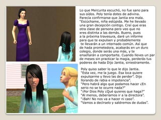 Lo que Mercurita escuchó, no fue sano parasus oídos. Poly tenía dotes de adivina.Parecía confirmarse que Jantia era mala. “Escúchame, niña estúpida. Me he llevadouna gran decepción contigo. Creí que erasotra clase de persona pero veo que noeres distinta a las demás. Bueno, pues a la próxima travesura, daré un informe para que te expulsen y probablemente te llevarán a un internado común. Así quede hada prometedora, acabarás en un durocolegio, donde serás una más, y te enseñarán a comportarte. Cuando lleves un parde meses sin practicar la magia, perderás tuspoderes de hada Dijo Jantia, siniestramente.Poly quiso saber lo que le dijo Jantia. “Esta vez, me la juego. Esa loca quiereexpulsarme y llevo las de perder”. Dijo llorando de rabia e impotencia”.“Pero habrá algo que podamos hacer ¿Enserio no se te ocurre nada?”“¡Por Dios Poly ¿Qué quieres que haga?”“Al menos, deberíamos ir a la directora”.“¡Bah! No nos va a hacer ni caso”. “Vamos a decírselo y saldremos de dudas”.  