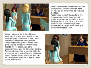 Pero la entrevista con la directora fueinterpretada como una burla. Estase reía de los problemas de nuestrashaditas.“¿Libros de terror? Claro, claro. Me imagino que por la tarde se estámejor jugando que leyendo. Y lo de la ouija, eso sí que tiene gracia. Lahabrá traído como un objeto de muestra de su asignatura. Mira que sois malpensadas ¿Eh?Ahora, háblame de ti. He oído que eres muy traviesa y te castigaron portirar petardos. Fando fue bueno, y me convenció de que no te expulsara. Tengo entendido que has hecho más, para usarlos en las próximas fiestas.Pronto me los enseñarás para asegurarme de que no corremos peligro.También le rompiste la escoba a Herdoy te gusta hacer guerrillas con globos deagua. Es un milagro que sigas aquí. Nosé como tienes valor de quejarte.” DijoCasia, la directora.