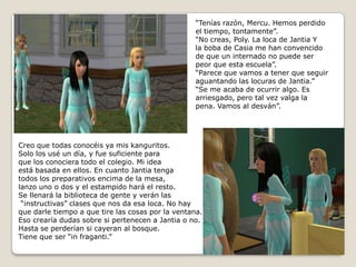 “Tenías razón, Mercu. Hemos perdidoel tiempo, tontamente”.“No creas, Poly. La loca de Jantia Y la boba de Casia me han convencidode que un internado no puede ser peor que esta escuela”.“Parece que vamos a tener que seguiraguantando las locuras de Jantia.”“Se me acaba de ocurrir algo. Esarriesgado, pero tal vez valga la pena. Vamos al desván”.Creo que todas conocéis ya mis kanguritos.Solo los usé un día, y fue suficiente para que los conociera todo el colegio. Mi ideaestá basada en ellos. En cuanto Jantia tenga todos los preparativos encima de la mesa, lanzo uno o dos y el estampido hará el resto. Se llenará la biblioteca de gente y verán las “instructivas” clases que nos da esa loca. No hayque darle tiempo a que tire las cosas por la ventana.Eso crearía dudas sobre si pertenecen a Jantia o no.Hasta se perderían si cayeran al bosque.Tiene que ser “in fraganti.”