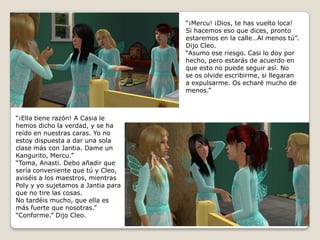 “¡Mercu! ¡Dios, te has vuelto loca! Si hacemos eso que dices, prontoestaremos en la calle…Al menos tú”.Dijo Cleo.“Asumo ese riesgo. Casi lo doy porhecho, pero estarás de acuerdo enque esto no puede seguir así. Nose os olvide escribirme, si llegarana expulsarme. Os echaré mucho demenos.”“¡Ella tiene razón! A Casia lehemos dicho la verdad, y se hareído en nuestras caras. Yo noestoy dispuesta a dar una sola clase más con Jantia. Dame unKangurito, Mercu.” “Toma, Anasti. Debo añadir quesería conveniente que tú y Cleo,aviséis a los maestros, mientrasPoly y yo sujetamos a Jantia paraque no tire las cosas.No tardéis mucho, que ella esmás fuerte que nosotras.” “Conforme.” Dijo Cleo.