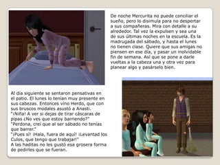 De noche Mercurita no puede conciliar elsueño, pero lo disimula para no despertara sus compañeras. Mira con detalle a sualrededor. Tal vez la expulsen y sea una de sus últimas noches en la escuela. Es lamadrugada del sábado, y hasta el lunes no tienen clase. Quiere que sus amigas nopiensen en ese día, y pasar un inolvidablefin de semana. Así que se pone a darlevueltas a la cabeza una y otra vez paraplanear algo y pasárselo bien.   Al día siguiente se sentaron pensativas enel patio. El lunes lo tenían muy presente ensus cabezas. Entonces vino Herdo, que consus bruscos modales asustó a Anasti.“¡Niña! A ver si dejas de tirar cáscaras de pipas ¿No ves que estoy barriendo?”“Perdona, creí que al ser sábado no teníasque barrer.”“¡Pues sí! ¡Hala, fuera de aquí! ¡Levantad los Culos, que tengo que trabajar!”A las haditas no les gustó esa grosera forma de pedirles que se fueran.