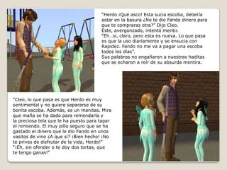 “Herdo ¡Qué asco! Esta sucia escoba, deberíaestar en la basura ¿No te dio Fando dinero paraque te compraras otra?” Dijo Cleo.Este, avergonzado, intentó mentir.“Eh…si, claro, pero esta es nueva. Lo que pasaes que la uso diariamente y se ensucia conRapidez. Fando no me va a pagar una escobatodos los días”.Sus palabras no engañaron a nuestras haditasque se echaron a reír de su absurda mentira.“Cleo, lo que pasa es que Herdo es muysentimental y no quiere separarse de subonita escoba. Además, es un manitas. Mira que maña se ha dado para remendarla y la preciosa tela que le ha puesto para taparel remiendo. El muy pillo seguro que se hagastado el dinero que le dio Fando en unosvasitos de vino ¿A que sí? ¡Bien hecho! ¡No te prives de disfrutar de la vida, Herdo!”“¡Eh, sin ofender o te doy dos tortas, quete tengo ganas!”  