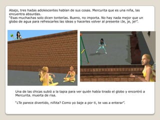 Abajo, tres hadas adolescentes hablan de sus cosas. Mercurita que es una niña, las encuentra absurdas.“Esas muchachas solo dicen tonterías. Bueno, no importa. No hay nada mejor que un globo de agua para refrescarles las ideas y hacerles volver al presente ¡Je, je, je!”.Una de las chicas subió a la tapia para ver quién había tirado el globo y encontró a Mercurita. muerta de risa.“¿Te parece divertido, niñita? Como yo baje a por ti, te vas a enterar”.