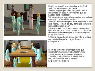 Fando no rompió su costumbre y llegó a lo justo para evitar otro incidente.“Desde luego hijas mías, no paráis. Andadescansad un poco y aprovechad que esSábado para relajaros.”“El empezó con sus malos modales y se enfadó conmigo por decirle la verdad.” “Dejad a Herdo trabajar y salid al pueblo a dar una vuelta. Tomad, os doy para que compréis un bocadillo cada una.”“Gracias. Oye ¿No le das nada a Herdo para que se tome una copita…o dos? El pobre, está muy cansado de trabajar, y eso que empezó hace 2 minutos.”“¡Mercu! Herdo tiene su sueldo, y tú la lengua muy sucia ¡Luego te quejas de que te castigamos!”El fin de semana salió mejor de lo que esperaban. En un parque encontraron avarias amigas y se unieron al grupo.También quedaron para ir al siguientedía, de excursión por el campo.Lo pasaron en grande. 