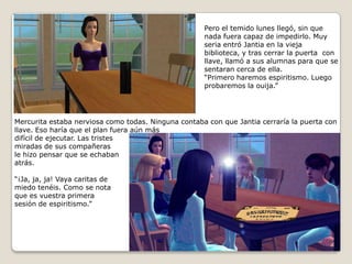 Pero el temido lunes llegó, sin que nada fuera capaz de impedirlo. Muy seria entró Jantia en la vieja biblioteca, y tras cerrar la puerta  con llave, llamó a sus alumnas para que se sentaran cerca de ella.“Primero haremos espiritismo. Luego probaremos la ouija.” Mercurita estaba nerviosa como todas. Ninguna contaba con que Jantia cerraría la puerta conllave. Eso haría que el plan fuera aún másdifícil de ejecutar. Las tristesmiradas de sus compañerasle hizo pensar que se echabanatrás.“¡Ja, ja, ja! Vaya caritas demiedo tenéis. Como se notaque es vuestra primera sesión de espiritismo.” 