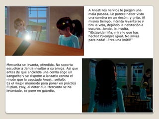 A Anasti los nervios le juegan una mala pasada. Le parece haber vistouna sombra en un rincón, y grita. Almismo tiempo, intenta levantarse ytira la vela, dejando la habitación aoscuras. Jantia, la insulta.“¡Estúpida niña, mira lo que has hecho! ¡Siempre igual. No sirvespara nada! ¡Eres una inútil!”Mercurita se levanta, ofendida. No soportaescuchar a Jantia insultar a su amiga. Así que antes de que encienda una cerilla coge unkangurito y se dispone a lanzarlo contra elrincón que la asustada Anasti, señaló.Es el mejor momento para poner en prácticaEl plan. Poly, al notar que Mercurita se halevantado, se pone en guardia.