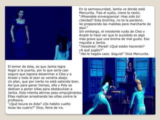 En la semioscuridad, Jantia ve donde estáMercurita. Tras el susto, viene la razón.“¡Miserable sinvergüenza! ¡Has sido tú!¿Verdad? Esta bromita, no te la perdono.Ve preparando las maletas para marcharte de aquí.”Sin embargo, el insistente ruido de Cleo yAnasti le hace ver que lo sucedido es algomás grave que una broma de mal gusto. Esoinquieta a Jantia.“¡Vosotras! ¡Parad! ¿Qué estáis haciendo? ¿A qué jugáis?”“¡No le hagáis caso. Seguid!” Dice Mercurita.El temor de ésta, es que Jantia logrellegar a la puerta, por lo que sería casiseguro que lograra desanimar a Cleo y aAnasti y todo el plan se vendría abajo. Un plan, que por cierto no está saliendo bien.Así que para ganar tiempo, ella y Poly se dedican a poner sillas para obstaculizar a Jantia. Esta intenta abrirse paso empujándolas.Ellas replican arrastrando las sillas contra la profesora.“¿Qué locura es ésta? ¿Os habéis vueltolocas las cuatro?” Dice, llena de ira.