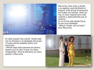 Mercurita, hace caso a Anastiy se agacha, para facilitarle eldisparo. Esta arroja el kanguritocon todas sus fuerzas. Esta vez hay un solo impacto pero másviolento y deslumbrante que el anterior. Si no lo han oído desde fuera,es por pura fatalidad.“¡Bravo, Anasti. Así se hace!” Dice Mercurita.En ésta ocasión hay suerte. Fando estácon la directora y la delegada del grupo12 para ultimar detalles sobre unaexcursión.“¡Mirad! Algo está pasando ahí dentro.Espero que no sea, lo que me estoyimaginando.” Dice la directora, en claraalusión a Mercurita.