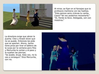 Al mirar, se fijan en el forcejeo que laprofesora mantiene con las haditas.“Esto parece serio ¿Llevas tu varita,Casia? Tal vez podamos necesitarla.”“Sí, Fando la llevo. Delegada, ven con   nosotros.” La directora exige que abran lapuerta. Cleo y Anasti dicen que no se puede. Entonces les pide que se aparten. Ahora, Jantiatiene prisa por tirar el tablero dela ouija por la ventana pero Polyy Mercurita le cortan y el paso yla sujetan las piernas.“Se acabó, bruja. Esta vez, no lovas a conseguir.” Dice Mercurita,con ira. 
