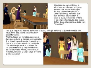 Gracias a su vara mágica, ladirectora abre la puerta. Luegoordena que se enciendan las luces y pide una explicación.Jantia dice muy nerviosa quesus alumnas se pusieron a usar la ouija. Ella quiso evitarlo y se originó la disputa. Las cuatroNiñas dicen al unísono, a toda voz: “¡Mentira!”“Así que según tú, nos dio por hacer la ouija, contigo dentro y la puerta cerrada con llave. Oye, eso suena absurdo ¿No?”Dice Mercurita.Al oírla, todas las miradas, apuntan aJantia, que baja la cabeza avergonzada.A la directora no le gusta dramatizar, ydice a la prodesora en tono tranquilo:“Usted no supo estar a la altura delas circunstancias y se ganó las irasde sus alumnas. Ahora, descanse 20minutos, relájese y luego vaya a vermea mi despacho”. 
