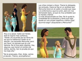 Las niñas rompen a llorar. Titania la delegada,las consuela. Casia se fija en un arañazo queMercurita tiene en el cuello y le pide que vayaa la enfermería a que la curen, pero sin irsedemasiado lejos, ya que es muy probable quela mande a llamar.La más decepcionada es Cleo. No le gusta lacordialidad de la directora y teme que todo quede en una simple regañina a Jantia ¿Quéocurrirá luego? ¿Expulsarán a Mercurita?   Muy a su pesar, habla con Fando. Este le inspira más confianza.“Fando ¿Te acuerdas de los libros delos que te hablamos? Están en el desván. Los escondió Mercurita, peropor favor, no pienses que es una ladrona. No lo hizo para robarlos. Hayalgunos, que tienen el nombre deJantia, escrito. Son la prueba de que los trajo ella.” “No te preocupes, Cleo. Anda, vamosal desván. Titania, acompáñanos”.