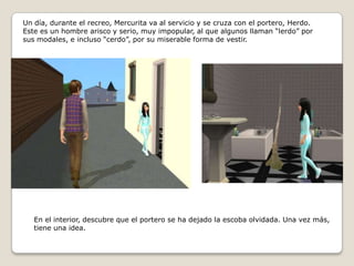 Un día, durante el recreo, Mercurita va al servicio y se cruza con el portero, Herdo. Este es un hombre arisco y serio, muy impopular, al que algunos llaman “lerdo” por sus modales, e incluso “cerdo”, por su miserable forma de vestir.En el interior, descubre que el portero se ha dejado la escoba olvidada. Una vez más, tiene una idea. 