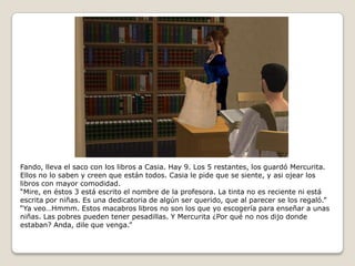 Fando, lleva el saco con los libros a Casia. Hay 9. Los 5 restantes, los guardó Mercurita. Ellos no lo saben y creen que están todos. Casia le pide que se siente, y asi ojear los libros con mayor comodidad.“Mire, en éstos 3 está escrito el nombre de la profesora. La tinta no es reciente ni está escrita por niñas. Es una dedicatoria de algún ser querido, que al parecer se los regaló.”“Ya veo…Hmmm. Estos macabros libros no son los que yo escogería para enseñar a unas niñas. Las pobres pueden tener pesadillas. Y Mercurita ¿Por qué no nos dijo donde estaban? Anda, dile que venga.”