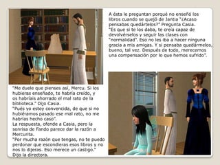 A ésta le preguntan porqué no enseñó loslibros cuando se quejó de Jantia “¿Acasopensabas quedártelos?” Pregunta Casia.“Es que si te los daba, te creía capaz dedevolvérselos y seguir las clases con “normalidad”. Eso no les iba a hacer ninguna gracia a mis amigas. Y si pensaba quedármelos,bueno, tal vez. Después de todo, merecemosuna compensación por lo que hemos sufrido”.  “Me duele que pienses así, Mercu. Si loshubieras enseñado, te habría creído, y  os habríais ahorrado el mal rato de la biblioteca.” Dijo Casia.“Pués yo estoy convencida, de que si no hubiéramos pasado ese mal rato, no me habrías hecho caso”.La respuesta, ofende a Casia, pero la sonrisa de Fando parece dar la razón aMercurita.“Por mucha razón que tengas, no te puedoperdonar que escondieras esos libros y nonos lo dijeras. Eso merece un castigo.”Dijo la directora. 