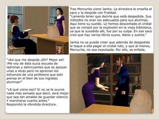 Tras Mercurita viene Jantia. La directora le enseña elsaco y la despide con frialdad.“Lamento tener que decirle que está despedida. Susmétodos no eran los adecuados para sus alumnas. Aquí tiene su sueldo. Le hemos descontado el cristalque se rompió por la explosión en la vieja biblioteca,ya que lo sucedido allí, fue por su culpa. En ese saco creo que hay varios libros suyos. Adios y suerte.”Jantia no se puede creer que además de despedidale toque a ella pagar el cristal roto, y que al menos, Mercurita, no sea expulsada. Por ello, se enfada. “¡Así que me despide ¿Eh? Mejor así! ¡Me voy de ésta sucia escuela de ladronas y delincuentes que se apoyan unas a otras pero no aprecian los esfuerzos de una profesora que solo piensa en el bien de sus ingratas alumnas!”“¿A qué viene eso? Si no se le ocurre nada más sensato que decir, será mejorque sea tan amable de guardar silencioY marcharse cuanto antes.”Respondió la ofendida directora.