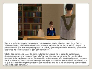 Tras acabar la breve pero tormentosa reunión entre Jantia y la directora; llega Fando.“Veo que Jantia, se ha olvidado el saco. Y no me extraña. Se ha ido, echando chispas. Le parece injusto que ella tenga que pagar un cristal, que rompieron sus alumnas, y también que éstas no sean expulsadas por gamberrismo.”“¡Bah! Esa mujer está loca. Se ha llevado los libros pero no el saco. Es su forma de demostrar que es una persona “honrada” ya que dice que no es suyo. En cuanto a los petardos le he explicado que en ésta ocasión se han usado, aún siendo peligrosos; no para hacer travesuras, sino como forma de protesta por su siniestra forma de dar las clases, por lo que está fuera de lugar expulsarlas por traviesas. Ella no lo ha entendido y por eso está enfadada. Peor para ella.” 