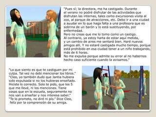 “Pues sí; la directora, me ha castigado. Duranteel verano no podré disfrutar de las actividades que disfrutan las internas, tales como excursiones visita al zoo, al parque de atracciones, etc. Debo ir a una ciudad a ayudar en lo que haga falta a una profesora que es sobrina de un barón y lo está sustituyendo, por enfermedad.Pero no creas que me lo tomo como un castigo. Al contrario, ya estoy harta de estar aquí metida,y un cambio de aires me sentará bien. Haré nuevos amigos allí. Y no estaré castigada mucho tiempo, porque está prohibido en esa ciudad tener a un niño trabajando, más de 6 horas.No me expulsa porque admite su error al no habernos hecho caso suficiente cuando la avisamos.”“Lo que siento es que te castiguen por miculpa. Tal vez no debí mencionar los libros.”“Cleo, yo también dudo que Jantia hubierasido expulsada si no los hubieras enseñado.Hiciste lo correcto. Solo te pido, que los 5que me llevé, ni los menciones. Tienecosas que en la escuela, seguramente nonos van a enseñar y nos interesa saber.”“Te lo prometo, no diré ni pío.” Dice Cleo,felíz por la comprensión de su amiga. 