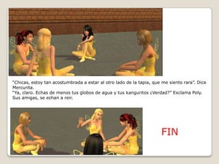“Chicas, estoy tan acostumbrada a estar al otro lado de la tapia, que me siento rara”. Dice Mercurita.“Ya, claro. Echas de menos tus globos de agua y tus kanguritos ¿Verdad?” Exclama Poly. Sus amigas, se echan a reir.FIN