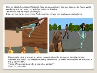 Con un papel de colores, Mercurita hace un cucurucho; y con sus poderes de hada, vuela con la escoba. Al pasar cerca de las mayores, les dice:“Eh mirad, me he vuelto una brujita”.Estas se ríen de su ocurrencia. No le guardan rencor por sus bromas anteriores.Al que no le hace gracia es a Herdo. Mercurita ha roto sin querer la vieja escoba, mientras aterrizaba. Este coge un palo y sale detrás. Al verlo, las mayores se lo toman a mal y se enfadan.“Herdo ¿No pensará agredir a esa niña, verdad?” Este, no responde.