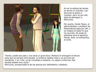 Al ver la actitud de Herdo, se forma un tumulto. Las alumnas le gritan e insultan, pero no por ello deja de perseguir a Mercurita. Por suerte, Fando Tesan, el administrador y profesor de Matemáticas pasa por allí, y se indigna al saber lo que ha ocurrido. No duda enplantarle cara al agresivo Herdo. Este, se tranquiliza, al verlo.“Herdo, suelte ese palo y nos hará un gran favor. Mañana le entregaré el dineropara que se compre otra escoba. La anterior estaba vieja y ya era hora decambiarla. Y tú, niña, ve de inmediato a bañarte, no vayas a enfermar. Esa escoba estaba muy sucia.”Mercurita, avergonzada le da las gracias por defenderla y obedece.