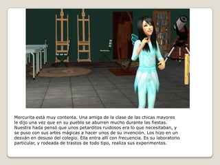 Mercurita está muy contenta. Una amiga de la clase de las chicas mayoresle dijo una vez que en su pueblo se aburren mucho durante las fiestas. Nuestra hada pensó que unos petarditos ruidosos era lo que necesitaban, yse puso con sus artes mágicas a hacer unos de su invención. Los hizo en undesván en desuso del colegio. Ella entra allí con frecuencia. Es su laboratorioparticular, y rodeada de trastos de todo tipo, realiza sus experimentos.  