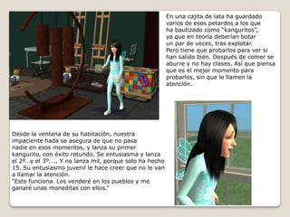 En una cajita de lata ha guardadovarios de esos petardos a los queha bautizado como “kanguritos”,ya que en teoría deberían botarun par de veces, tras explotar. Pero tiene que probarlos para ver si han salido bien. Después de comer se aburre y no hay clases. Así que piensa que es el mejor momento para probarlos, sin que le llamen la atención.   Desde la ventana de su habitación, nuestra impaciente hada se asegura de que no pasa nadie en esos momentos, y lanza su primer kangurito, con éxito rotundo. Se entusiasma y lanza el 2º…y el 3º….. Y no lanza mil, porque solo ha hecho 15. Su entusiasmo juvenil le hace creer que no le van a llamar la atención.“Esto funciona. Los venderé en los pueblos y me ganaré unas moneditas con ellos.”