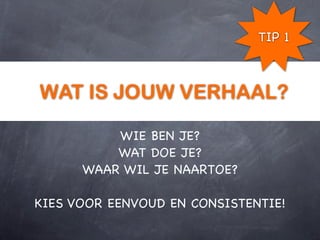 TIP 1



WAT IS JOUW VERHAAL?

          WIE BEN JE?
          WAT DOE JE?
      WAAR WIL JE NAARTOE?

KIES VOOR EENVOUD EN CONSISTENTIE!
 