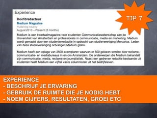 TIP 7




EXPERIENCE
- BESCHRIJF JE ERVARING
- GEBRUIK DE RUIMTE DIE JE NODIG HEBT
- NOEM CIJFERS, RESULTATEN, GROEI ETC
 
