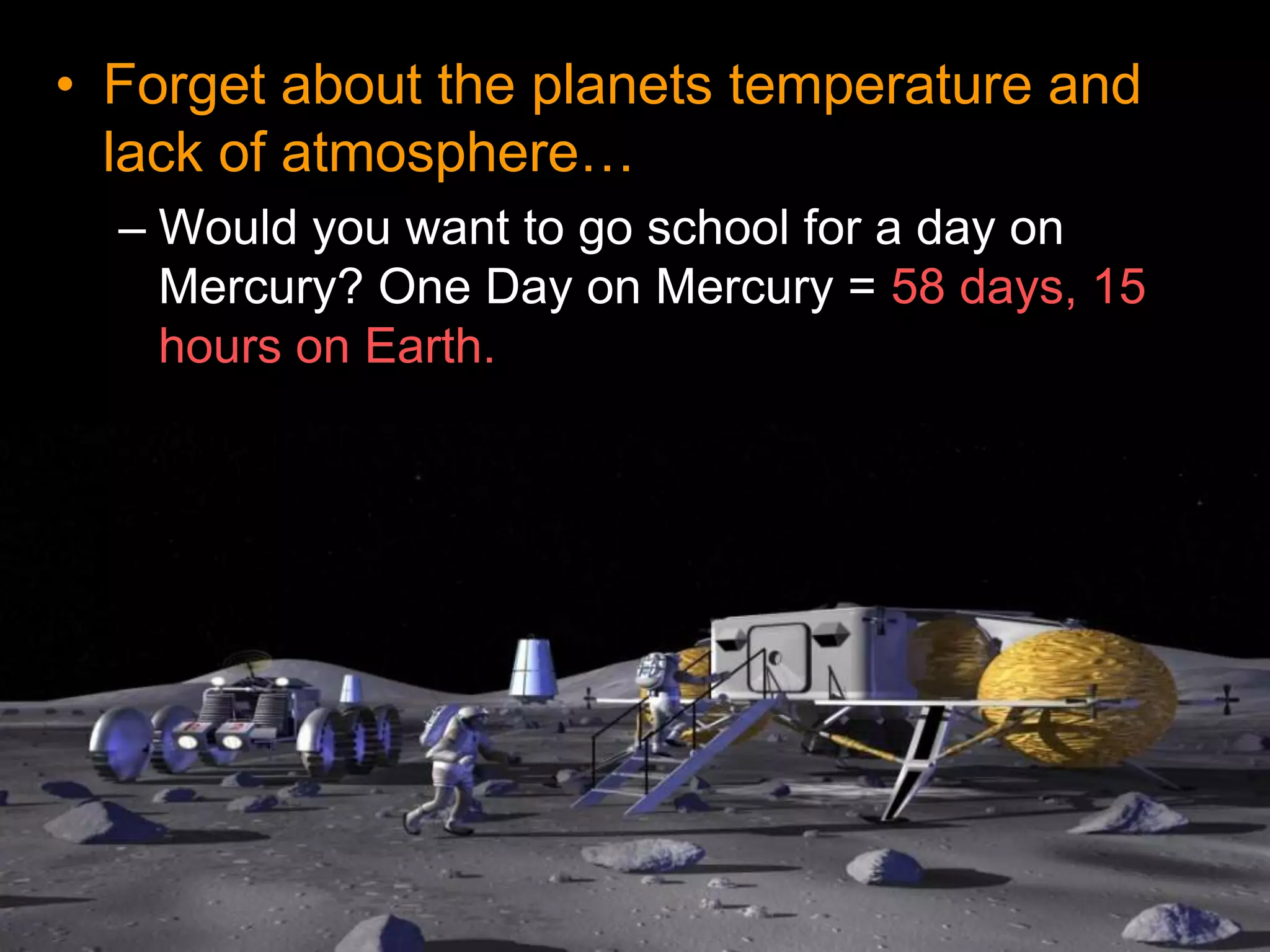 • Forget about the planets temperature and
lack of atmosphere…
– Would you want to go school for a day on
Mercury? One Day on Mercury = 58 days, 15
hours on Earth.
 