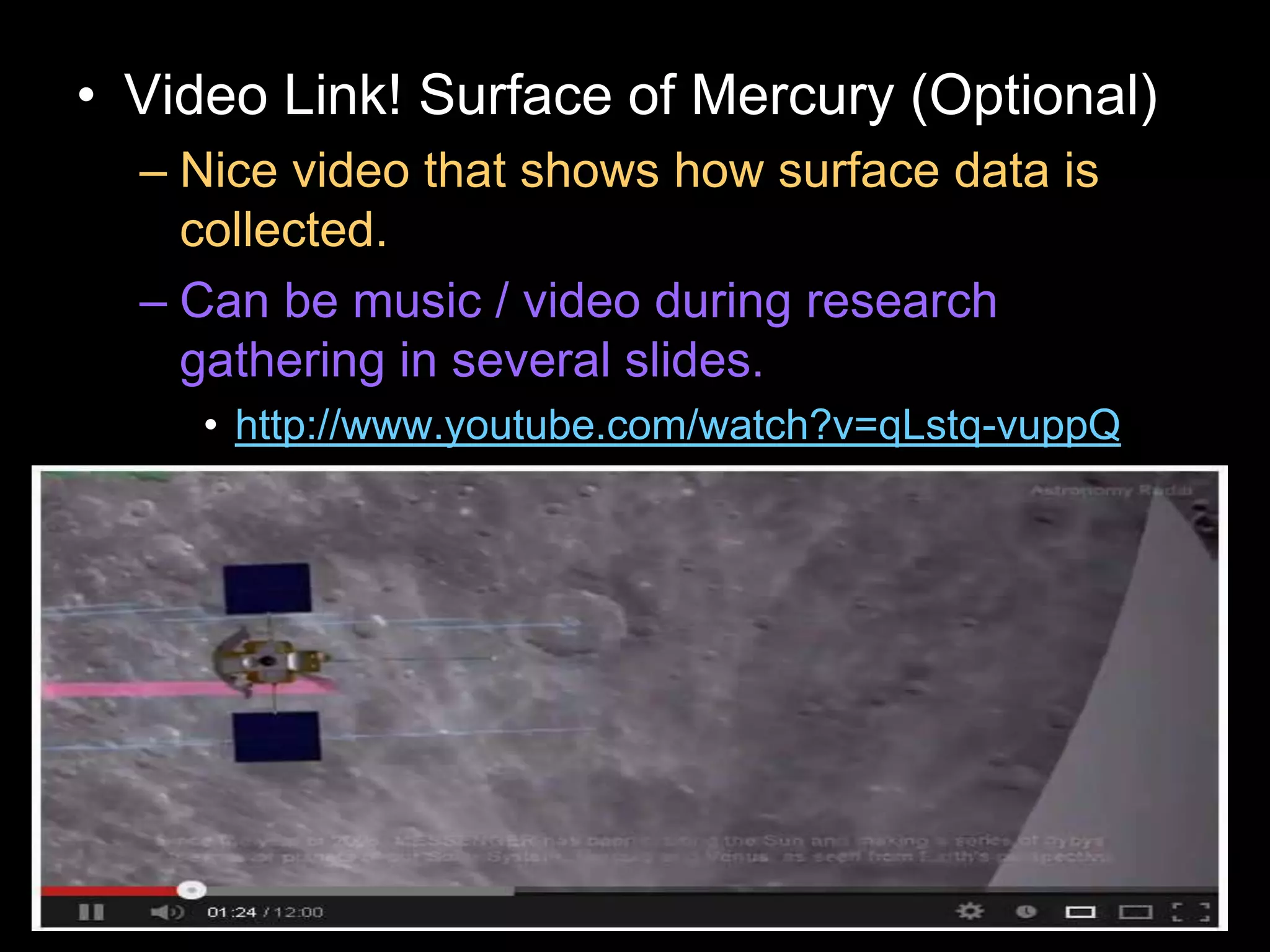 • Video Link! Surface of Mercury (Optional)
– Nice video that shows how surface data is
collected.
– Can be music / video during research
gathering in several slides.
• http://www.youtube.com/watch?v=qLstq-vuppQ
 