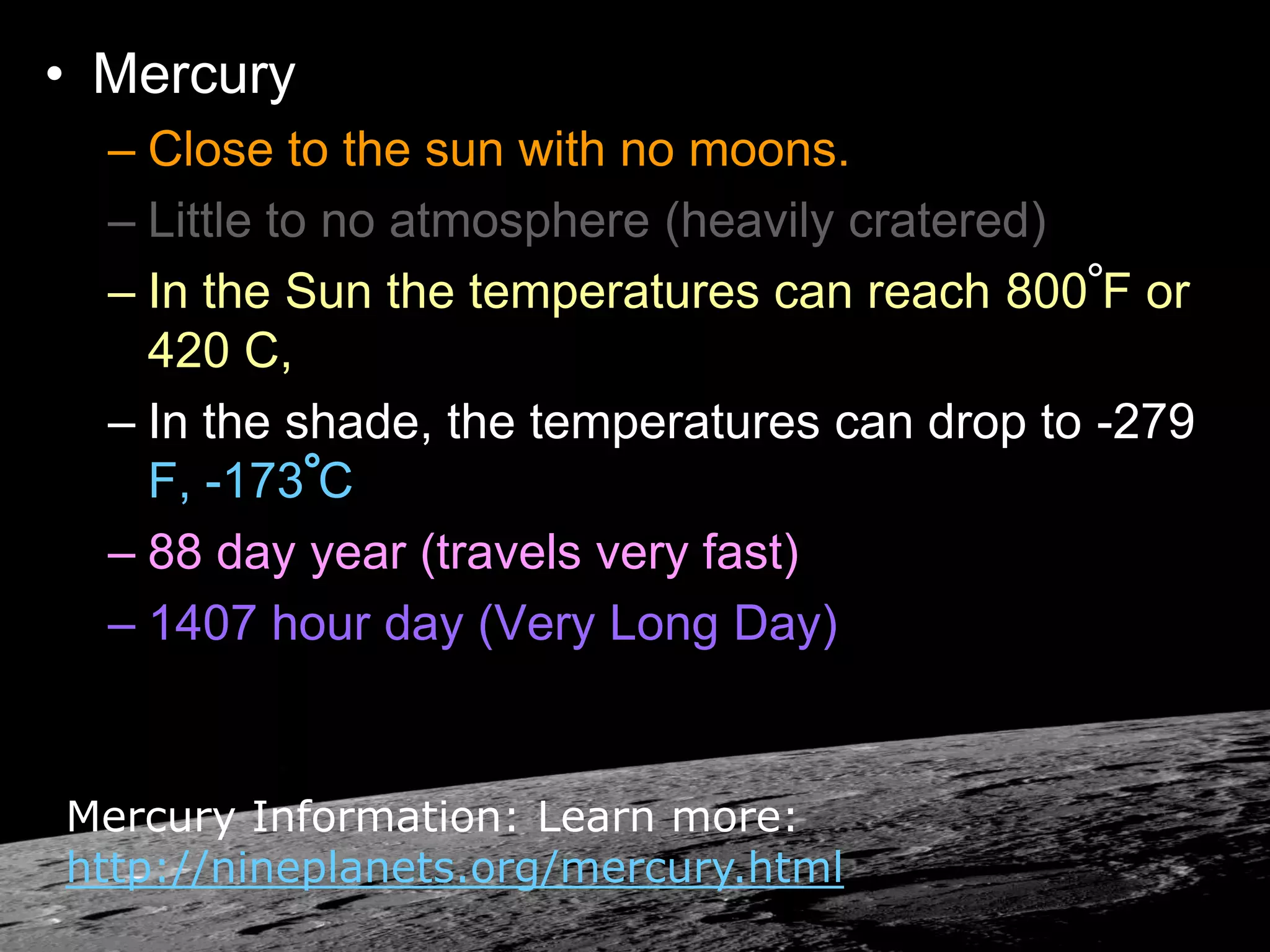 • Mercury
– Close to the sun with no moons.
– Little to no atmosphere (heavily cratered)
– In the Sun the temperatures can reach 800 F or
420 C,
– In the shade, the temperatures can drop to -279
F, -173 C
– 88 day year (travels very fast)
– 1407 hour day (Very Long Day)
Mercury Information: Learn more:
http://nineplanets.org/mercury.html
 