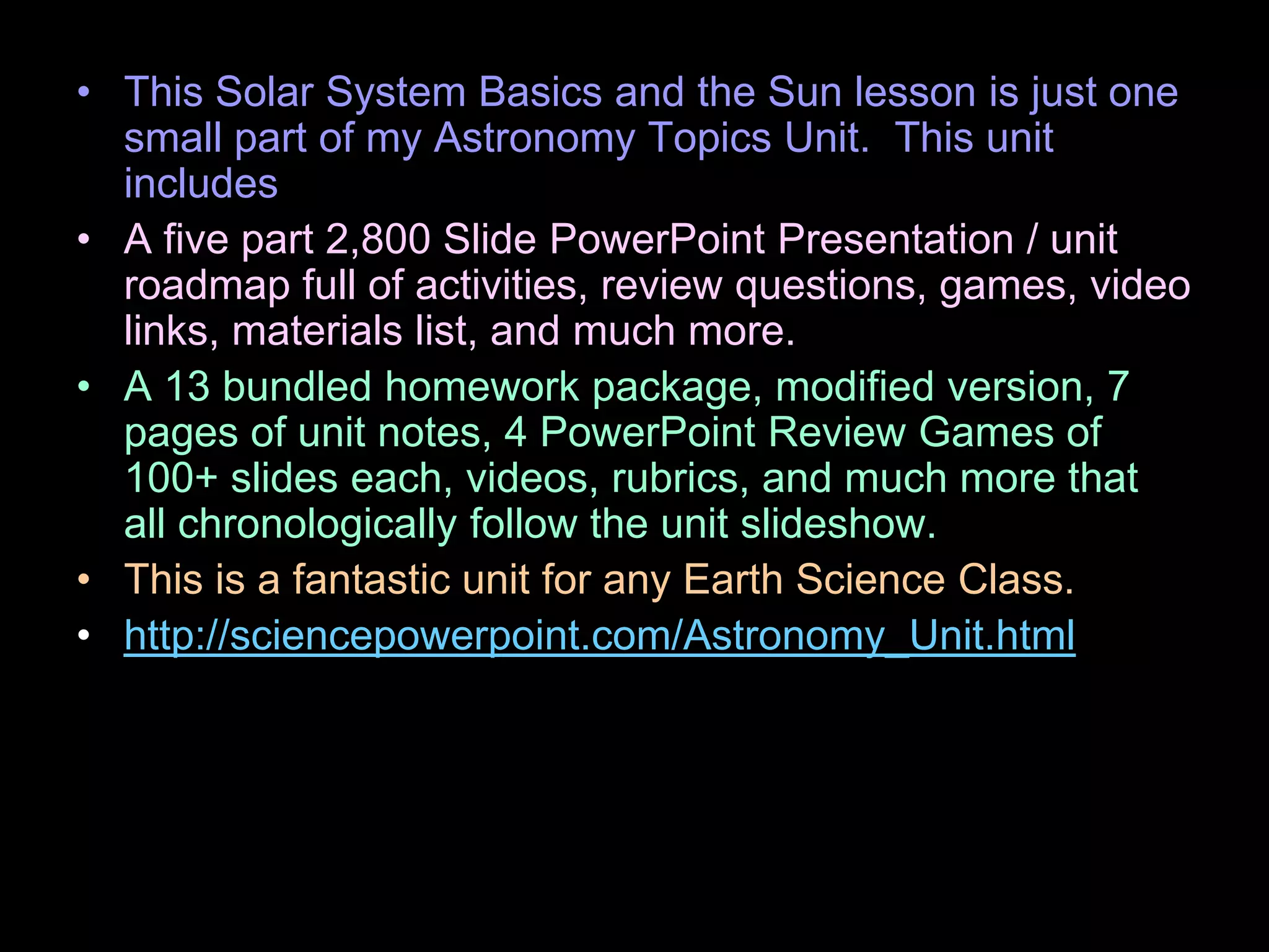 • This Solar System Basics and the Sun lesson is just one
small part of my Astronomy Topics Unit. This unit
includes
• A five part 2,800 Slide PowerPoint Presentation / unit
roadmap full of activities, review questions, games, video
links, materials list, and much more.
• A 13 bundled homework package, modified version, 7
pages of unit notes, 4 PowerPoint Review Games of
100+ slides each, videos, rubrics, and much more that
all chronologically follow the unit slideshow.
• This is a fantastic unit for any Earth Science Class.
• http://sciencepowerpoint.com/Astronomy_Unit.html
 