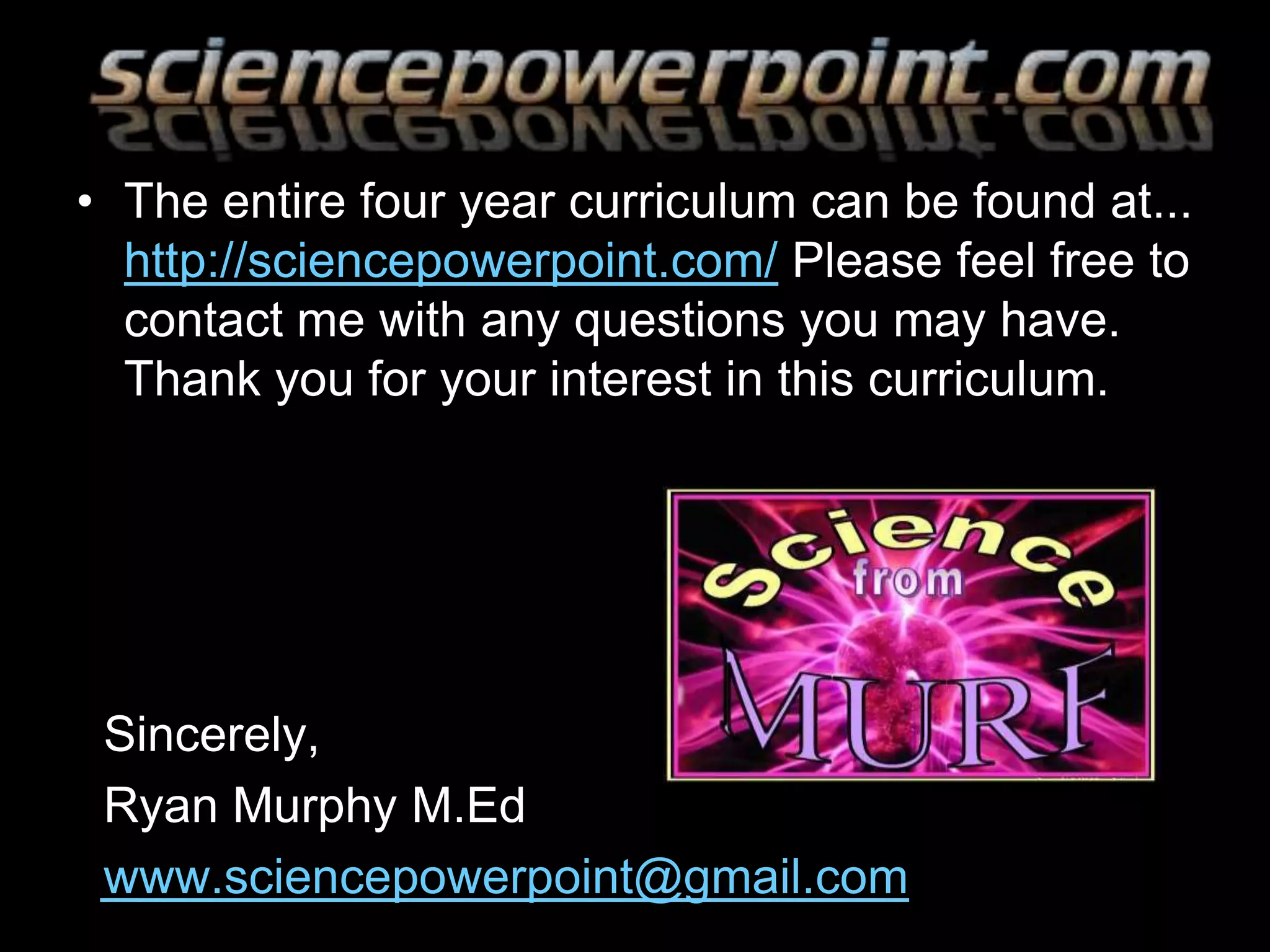 • The entire four year curriculum can be found at...
http://sciencepowerpoint.com/ Please feel free to
contact me with any questions you may have.
Thank you for your interest in this curriculum.
Sincerely,
Ryan Murphy M.Ed
www.sciencepowerpoint@gmail.com
 
