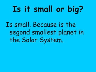 Is it small or big?
Is small. Because is the
segond smallest planet in
the Solar System.
 