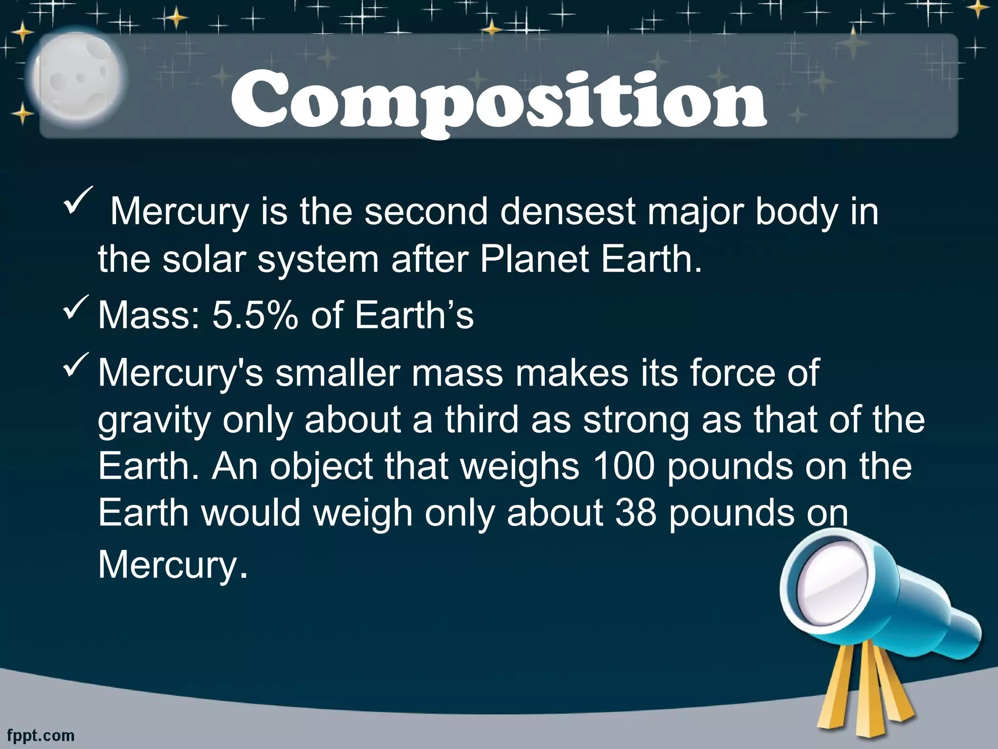 Composition 
 Mercury is the second densest major body in 
the solar system after Planet Earth. 
Mass: 5.5% of Earth’s 
Mercury's smaller mass makes its force of 
gravity only about a third as strong as that of the 
Earth. An object that weighs 100 pounds on the 
Earth would weigh only about 38 pounds on 
Mercury. 
 