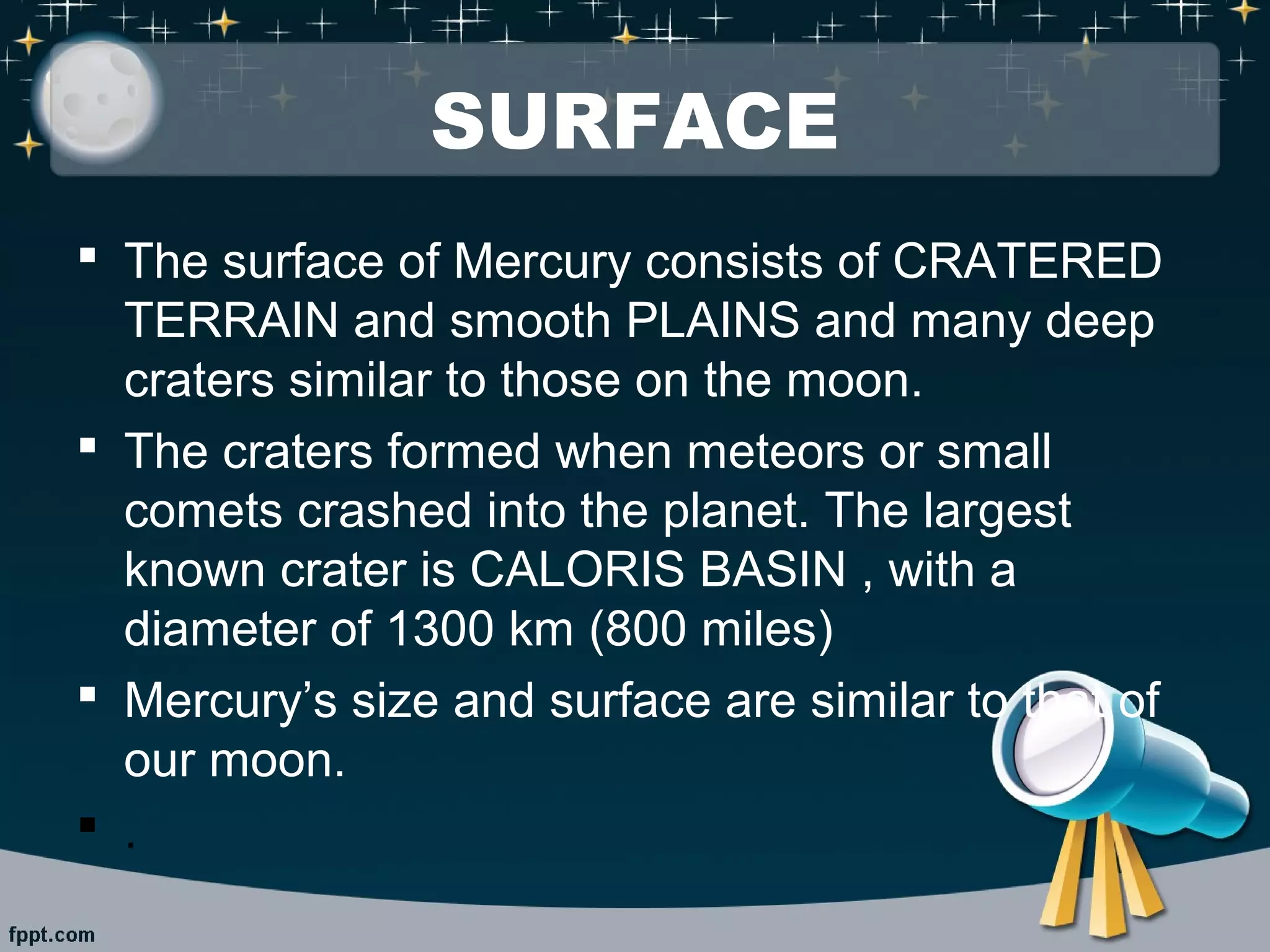 SURFACE 
 The surface of Mercury consists of CRATERED 
TERRAIN and smooth PLAINS and many deep 
craters similar to those on the moon. 
 The craters formed when meteors or small 
comets crashed into the planet. The largest 
known crater is CALORIS BASIN , with a 
diameter of 1300 km (800 miles) 
 Mercury’s size and surface are similar to that of 
our moon. 
 . 
 