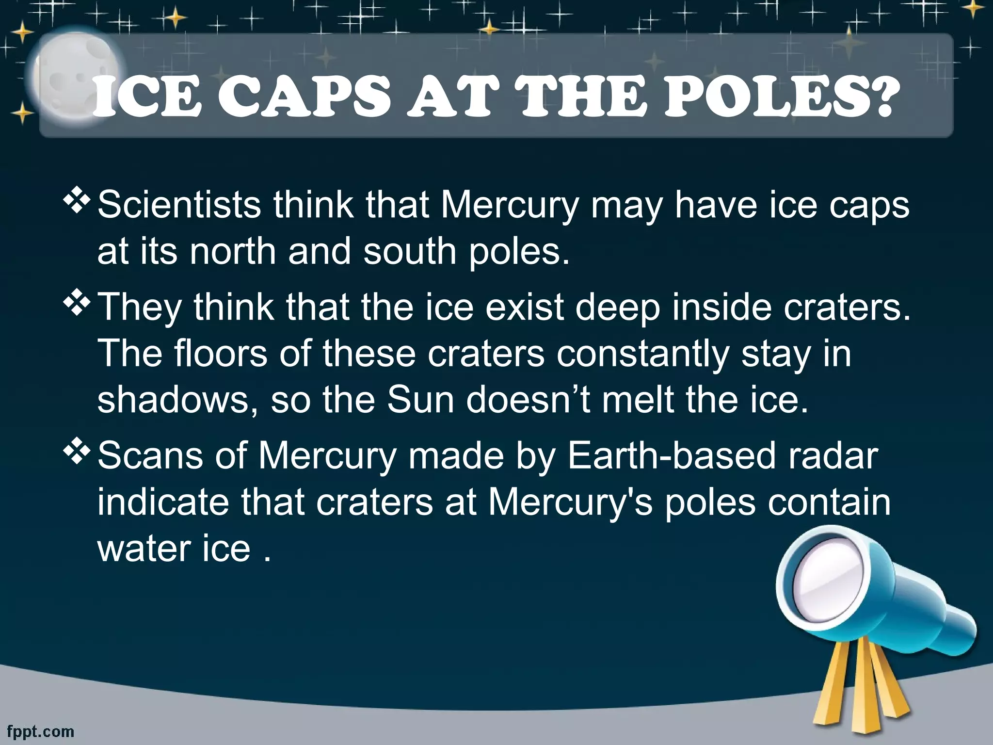 ICE CAPS AT THE POLES? 
Scientists think that Mercury may have ice caps 
at its north and south poles. 
They think that the ice exist deep inside craters. 
The floors of these craters constantly stay in 
shadows, so the Sun doesn’t melt the ice. 
Scans of Mercury made by Earth-based radar 
indicate that craters at Mercury's poles contain 
water ice . 
 